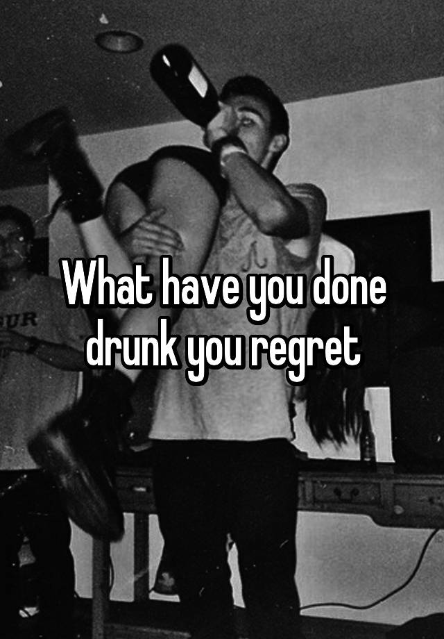What have you done drunk you regret