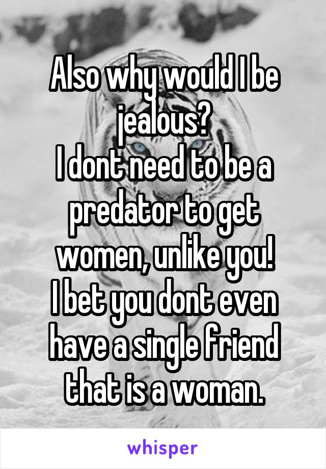 Also why would I be jealous?
I dont need to be a predator to get women, unlike you!
I bet you dont even have a single friend that is a woman.