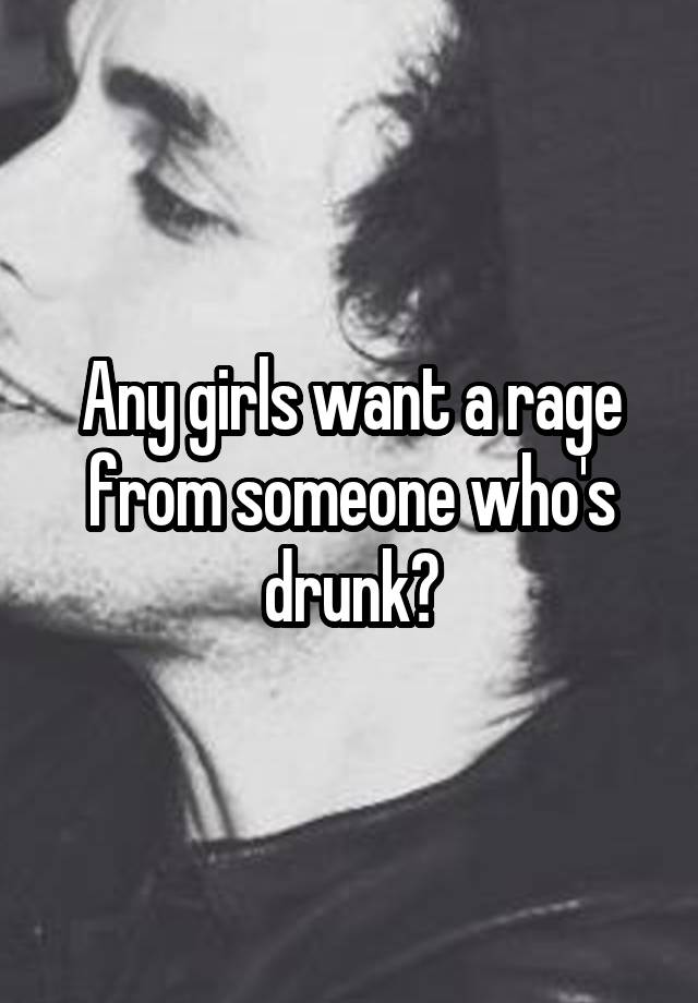 Any girls want a rage from someone who's drunk?