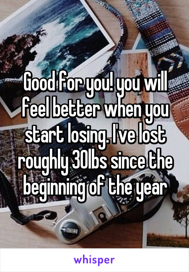 Good for you! you will feel better when you start losing. I've lost roughly 30lbs since the beginning of the year