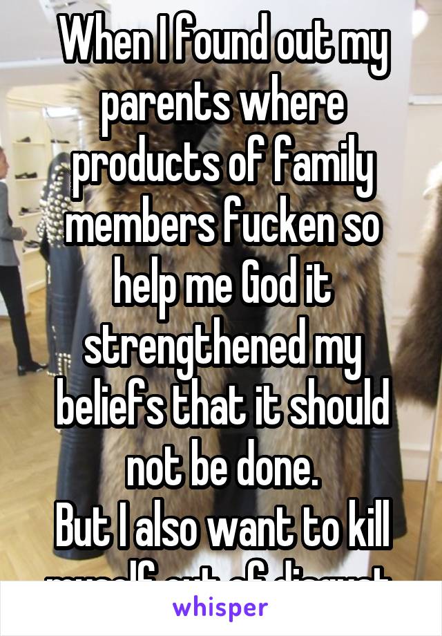 When I found out my parents where products of family members fucken so help me God it strengthened my beliefs that it should not be done.
But I also want to kill myself out of disgust.