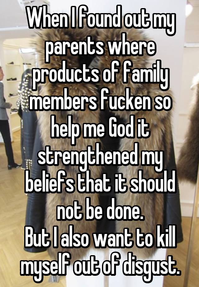 When I found out my parents where products of family members fucken so help me God it strengthened my beliefs that it should not be done.
But I also want to kill myself out of disgust.