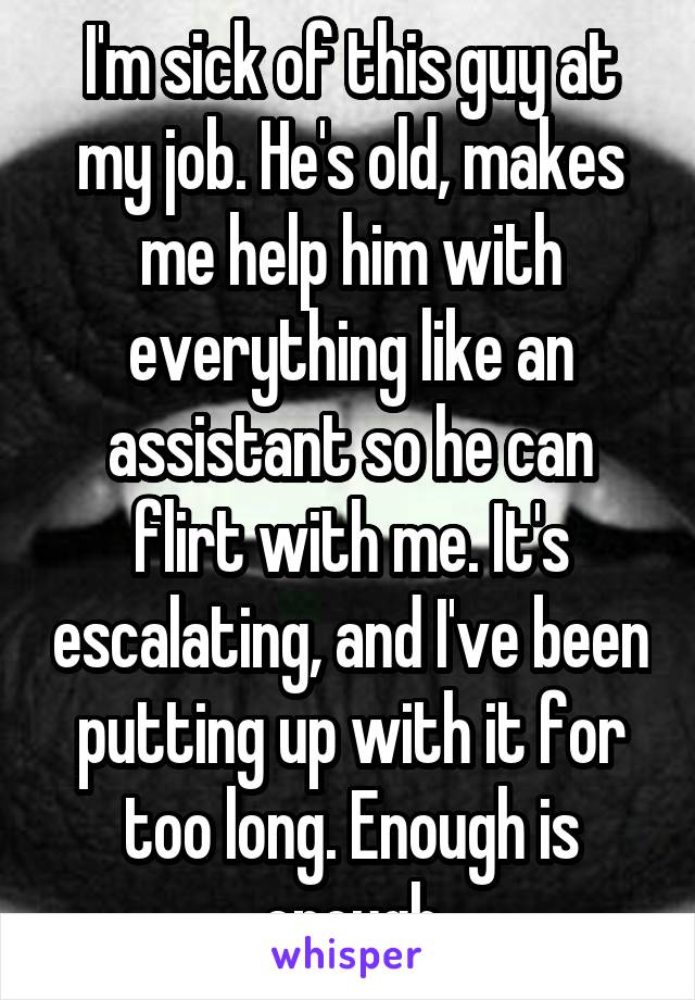 I'm sick of this guy at my job. He's old, makes me help him with everything like an assistant so he can flirt with me. It's escalating, and I've been putting up with it for too long. Enough is enough