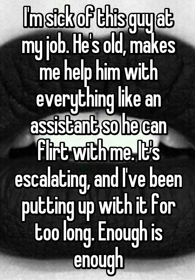 I'm sick of this guy at my job. He's old, makes me help him with everything like an assistant so he can flirt with me. It's escalating, and I've been putting up with it for too long. Enough is enough