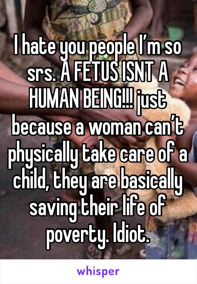I hate you people I’m so srs. A FETUS ISNT A HUMAN BEING!!! just because a woman can’t physically take care of a child, they are basically saving their life of poverty. Idiot.