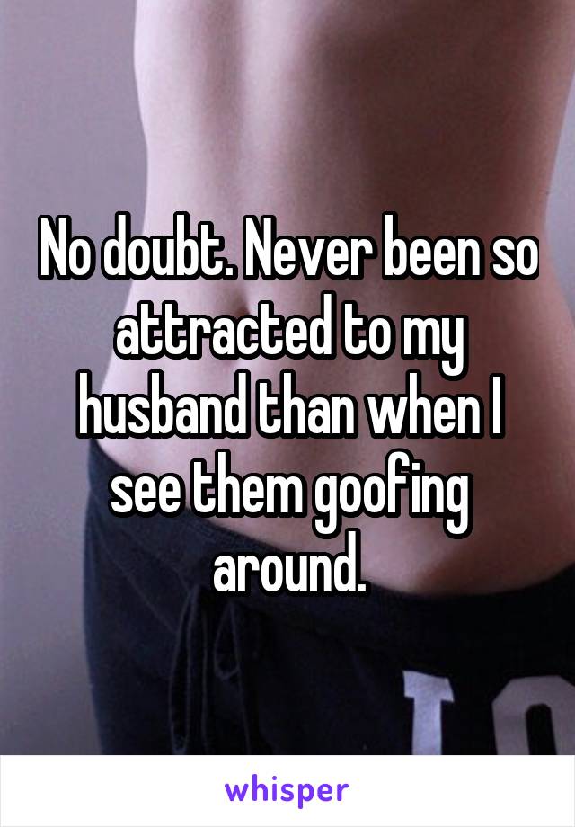 No doubt. Never been so attracted to my husband than when I see them goofing around.
