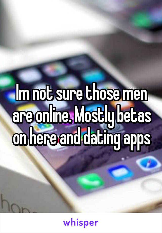 Im not sure those men are online. Mostly betas on here and dating apps