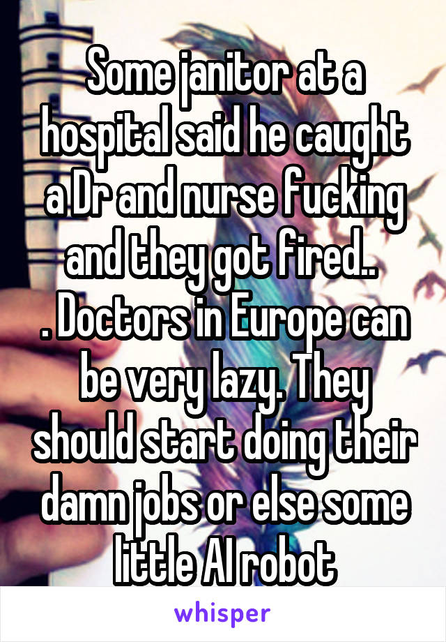 Some janitor at a hospital said he caught a Dr and nurse fucking and they got fired.. 
. Doctors in Europe can be very lazy. They should start doing their damn jobs or else some little AI robot