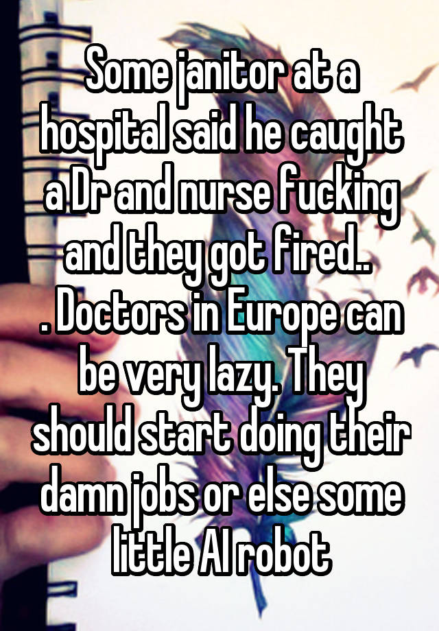 Some janitor at a hospital said he caught a Dr and nurse fucking and they got fired.. 
. Doctors in Europe can be very lazy. They should start doing their damn jobs or else some little AI robot