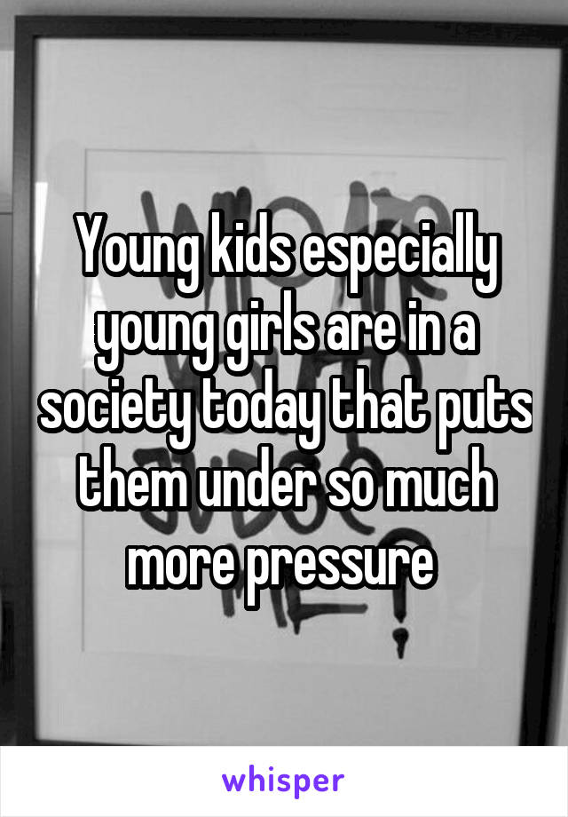 Young kids especially young girls are in a society today that puts them under so much more pressure 