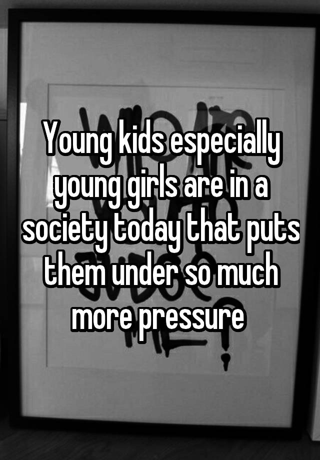 Young kids especially young girls are in a society today that puts them under so much more pressure 