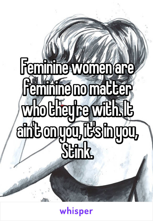 Feminine women are feminine no matter who they're with. It ain't on you, it's in you, Stink.