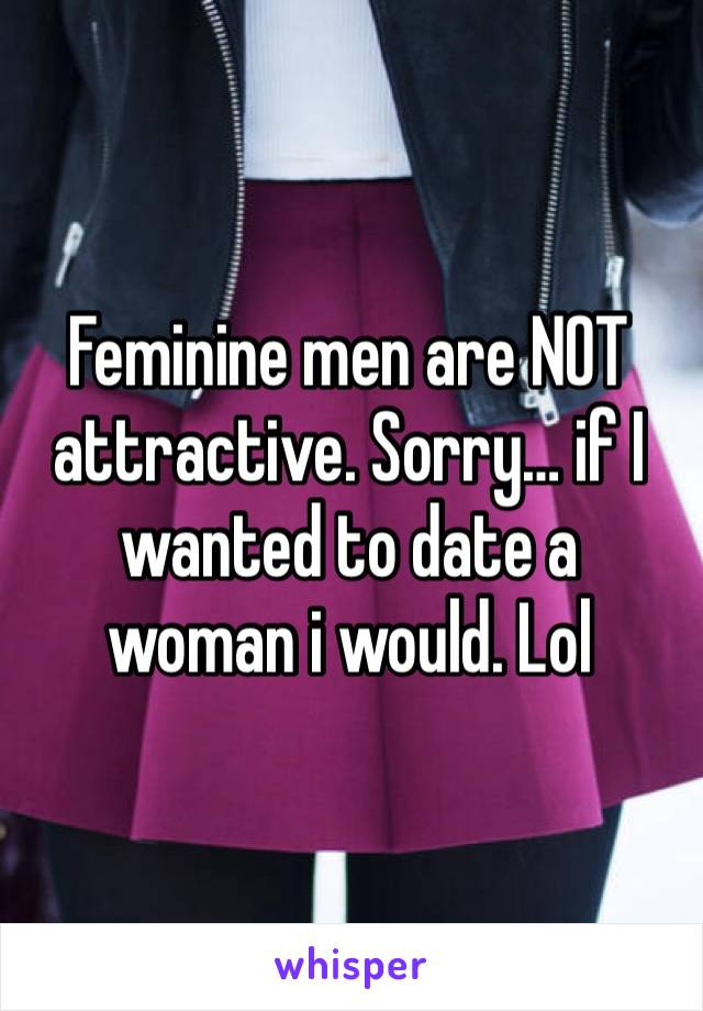 Feminine men are NOT attractive. Sorry… if I wanted to date a woman i would. Lol