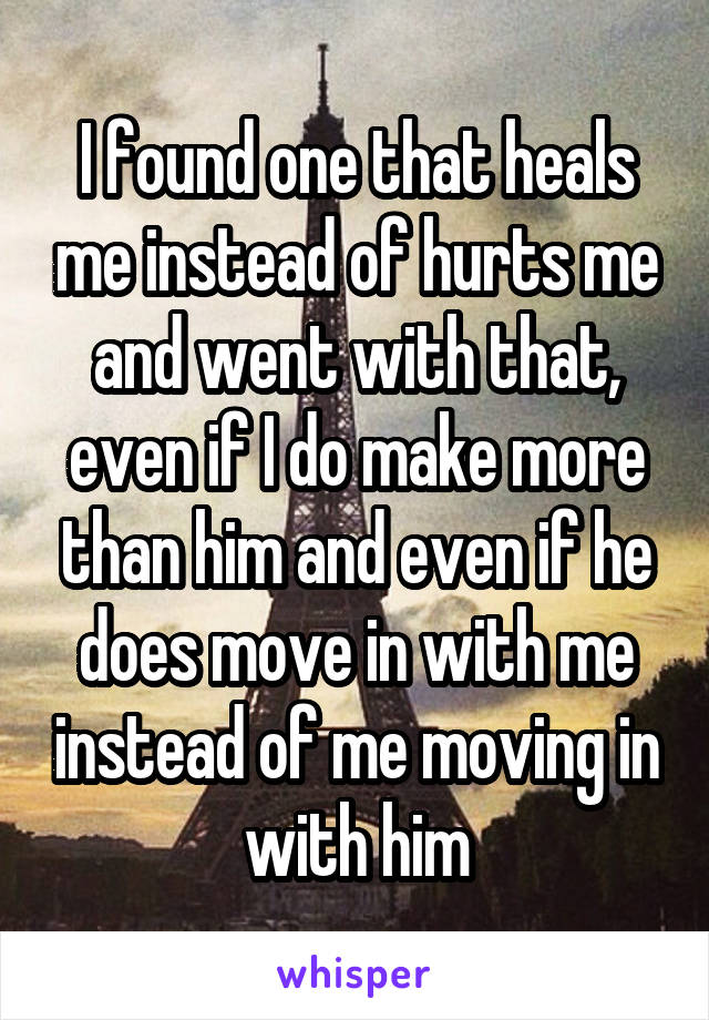 I found one that heals me instead of hurts me and went with that, even if I do make more than him and even if he does move in with me instead of me moving in with him