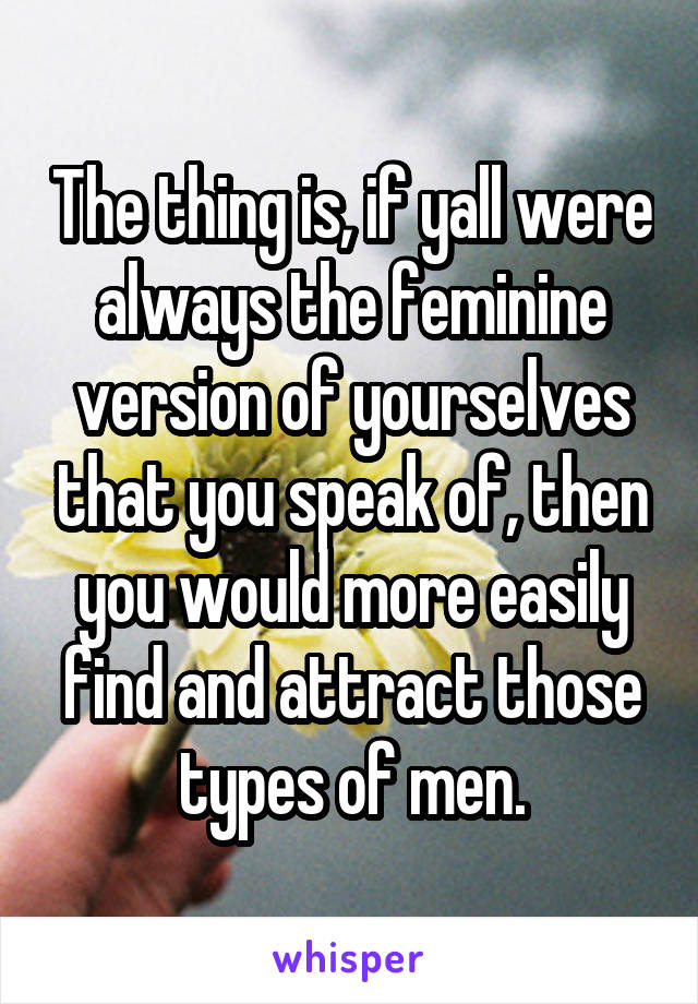 The thing is, if yall were always the feminine version of yourselves that you speak of, then you would more easily find and attract those types of men.