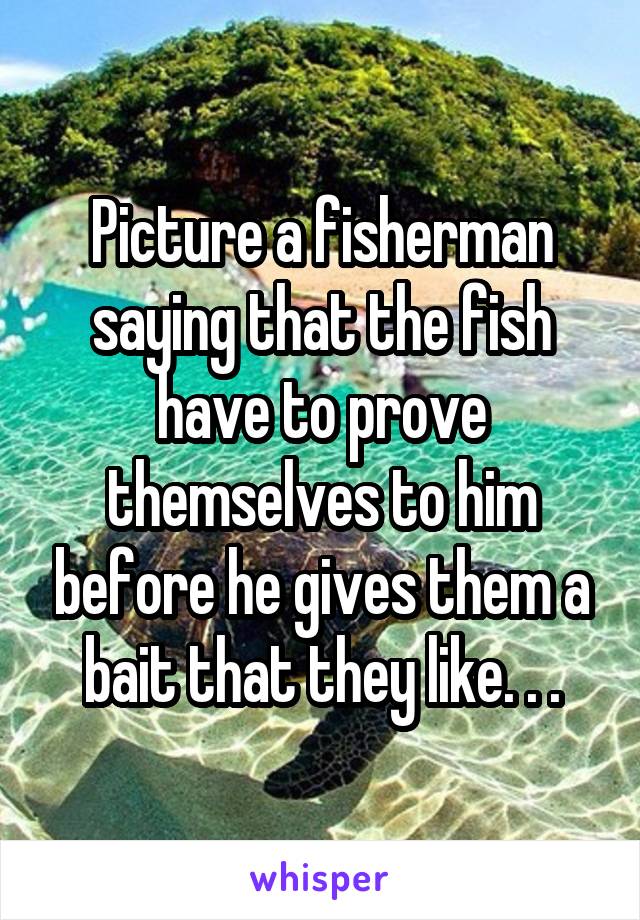 Picture a fisherman saying that the fish have to prove themselves to him before he gives them a bait that they like. . .