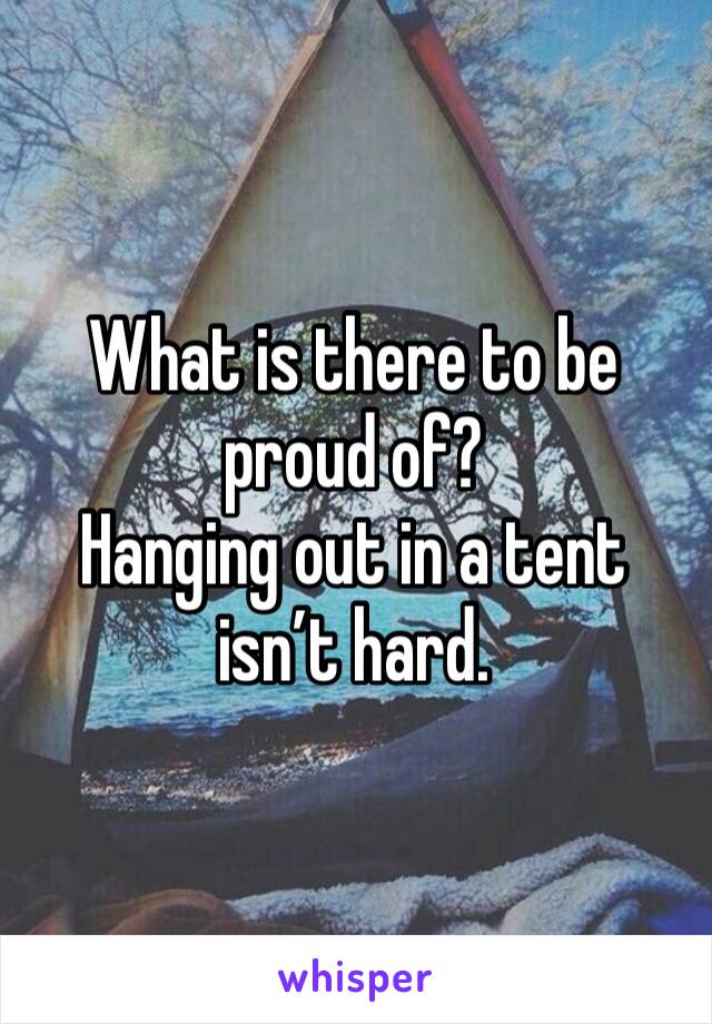 What is there to be proud of?
Hanging out in a tent isn’t hard.