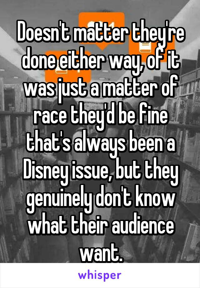 Doesn't matter they're done either way, of it was just a matter of race they'd be fine that's always been a Disney issue, but they genuinely don't know what their audience want.