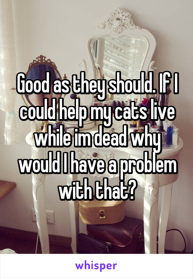 Good as they should. If I could help my cats live while im dead why would I have a problem with that?