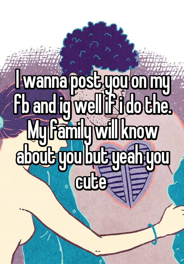I wanna post you on my fb and ig well if i do the. My family will know about you but yeah you cute 