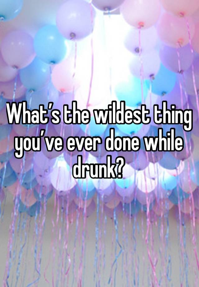 What’s the wildest thing you’ve ever done while drunk?