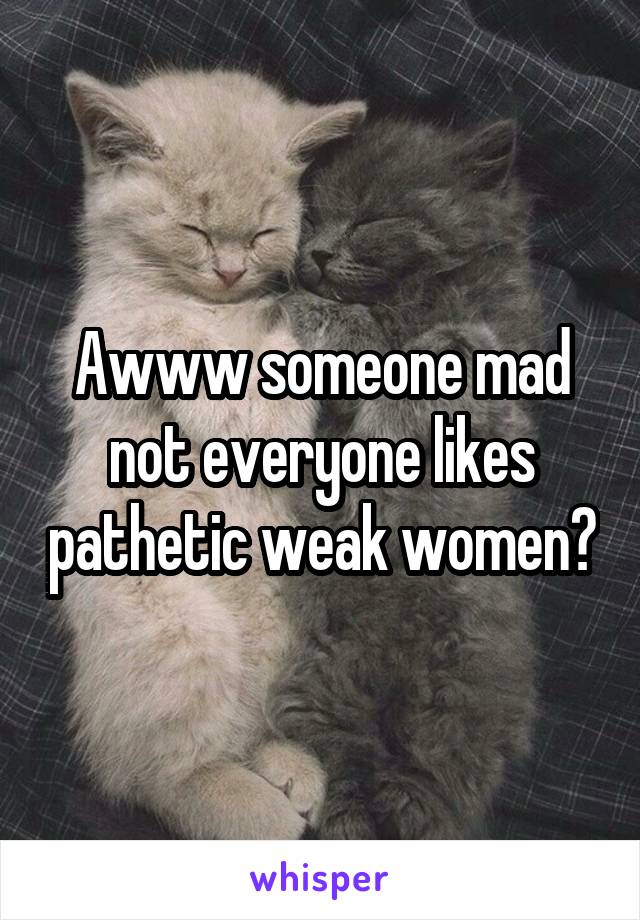 Awww someone mad not everyone likes pathetic weak women?