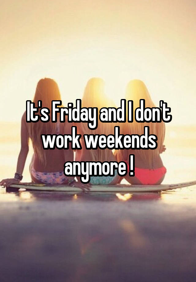 It's Friday and I don't work weekends anymore !