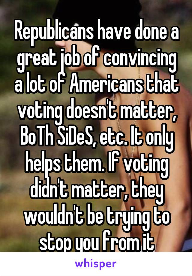 Republicans have done a great job of convincing a lot of Americans that voting doesn't matter, BoTh SiDeS, etc. It only helps them. If voting didn't matter, they wouldn't be trying to stop you from it