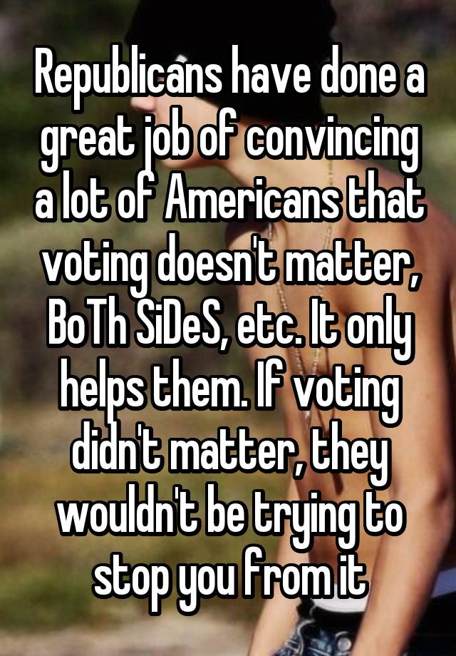 Republicans have done a great job of convincing a lot of Americans that voting doesn't matter, BoTh SiDeS, etc. It only helps them. If voting didn't matter, they wouldn't be trying to stop you from it