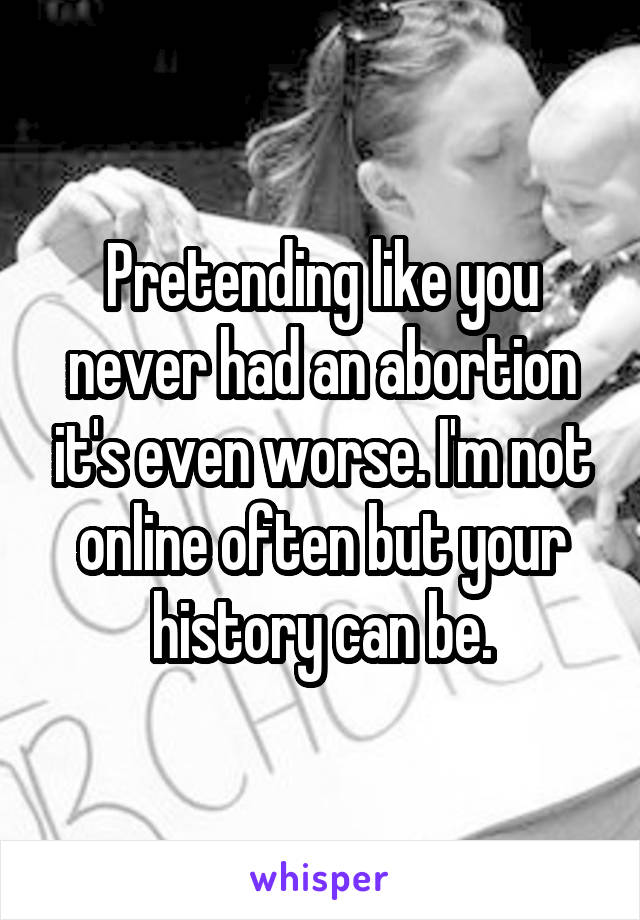 Pretending like you never had an abortion it's even worse. I'm not online often but your history can be.