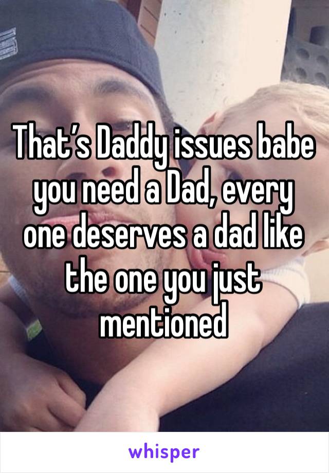 That’s Daddy issues babe you need a Dad, every one deserves a dad like the one you just mentioned 