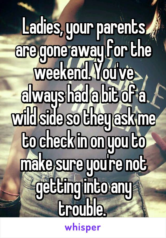 Ladies, your parents are gone away for the weekend. You've always had a bit of a wild side so they ask me to check in on you to make sure you're not getting into any trouble. 