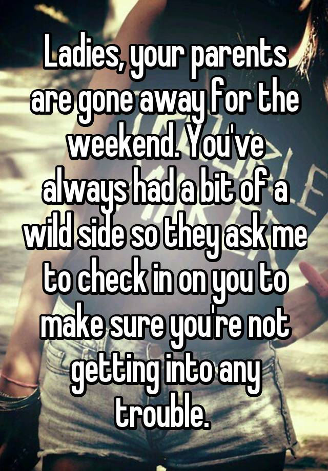 Ladies, your parents are gone away for the weekend. You've always had a bit of a wild side so they ask me to check in on you to make sure you're not getting into any trouble. 