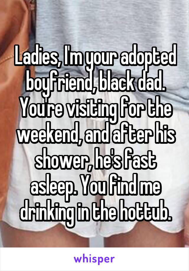 Ladies, I'm your adopted boyfriend, black dad. You're visiting for the weekend, and after his shower, he's fast asleep. You find me drinking in the hottub.