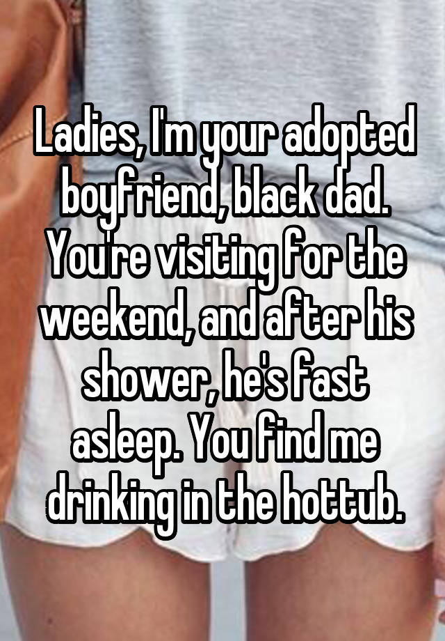 Ladies, I'm your adopted boyfriend, black dad. You're visiting for the weekend, and after his shower, he's fast asleep. You find me drinking in the hottub.