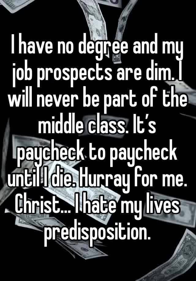 I have no degree and my job prospects are dim. I will never be part of the middle class. It’s paycheck to paycheck until I die. Hurray for me. Christ… I hate my lives predisposition. 