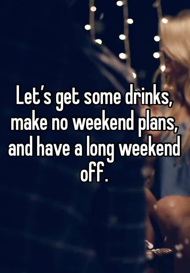 Let’s get some drinks, make no weekend plans, and have a long weekend off.