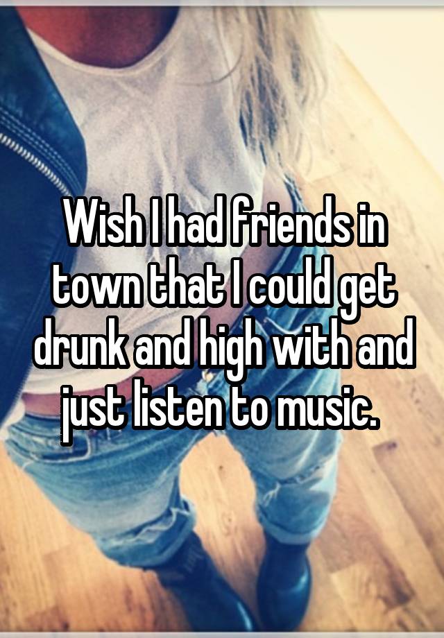 Wish I had friends in town that I could get drunk and high with and just listen to music. 