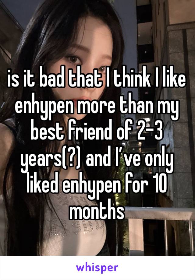 is it bad that I think I like enhypen more than my best friend of 2-3 years(?) and I’ve only liked enhypen for 10 months