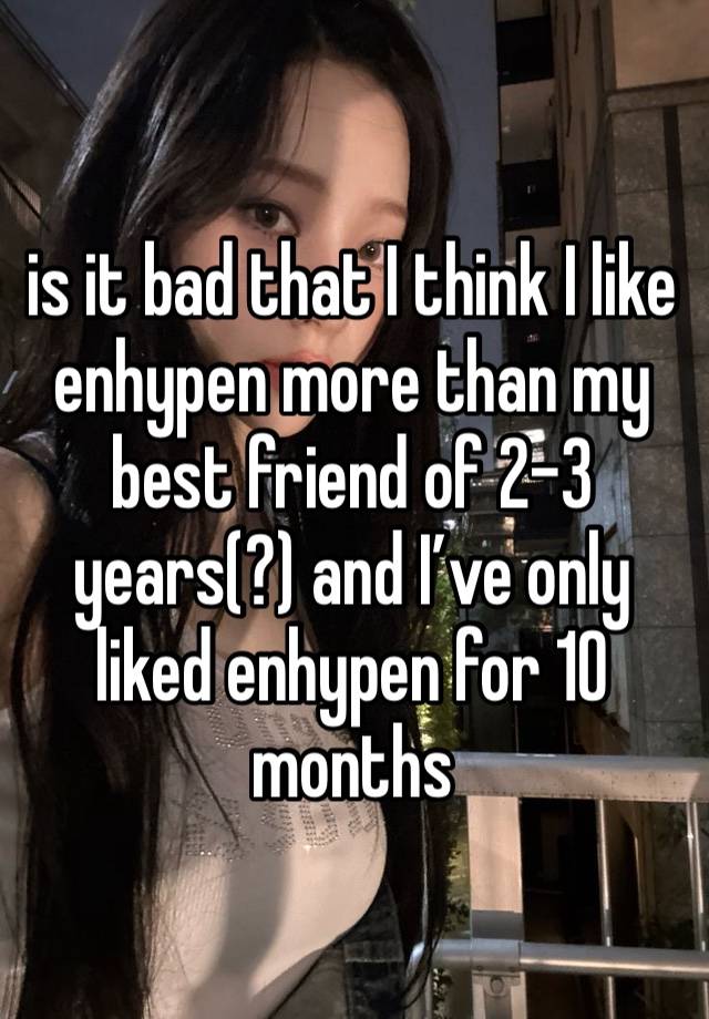 is it bad that I think I like enhypen more than my best friend of 2-3 years(?) and I’ve only liked enhypen for 10 months