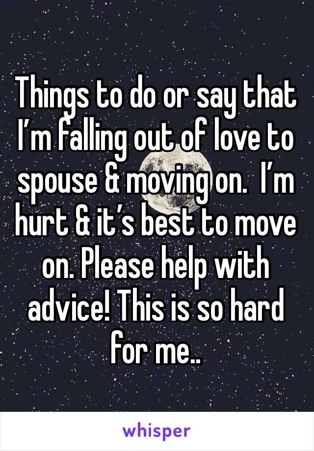 Things to do or say that I’m falling out of love to spouse & moving on.  I’m hurt & it’s best to move on. Please help with advice! This is so hard for me.. 