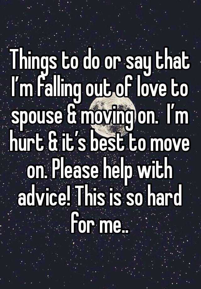 Things to do or say that I’m falling out of love to spouse & moving on.  I’m hurt & it’s best to move on. Please help with advice! This is so hard for me.. 