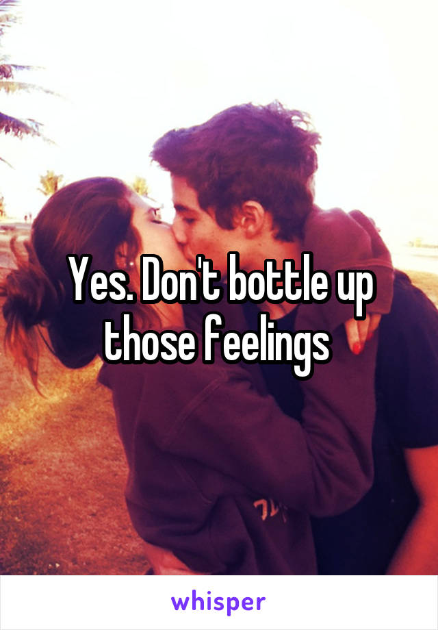 Yes. Don't bottle up those feelings 