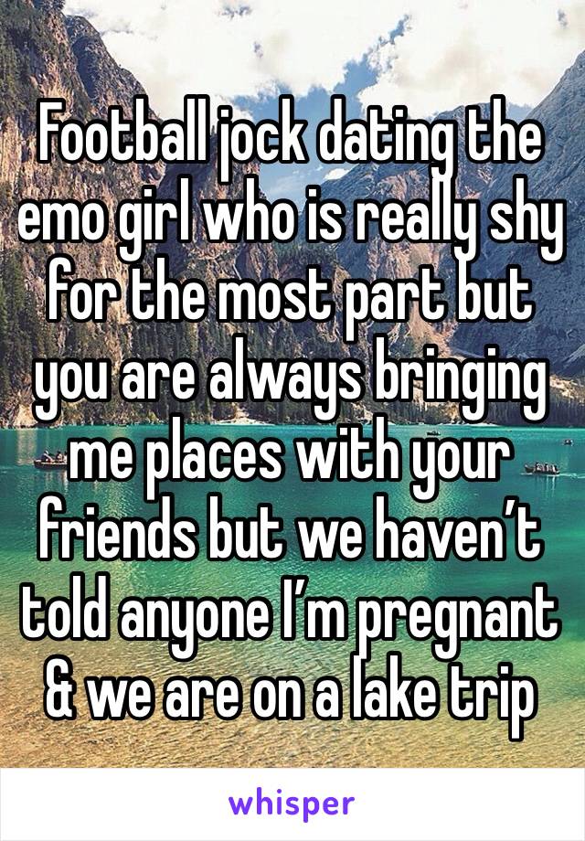 Football jock dating the emo girl who is really shy for the most part but you are always bringing me places with your friends but we haven’t told anyone I’m pregnant & we are on a lake trip