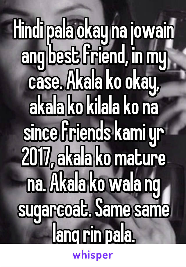 Hindi pala okay na jowain ang best friend, in my case. Akala ko okay, akala ko kilala ko na since friends kami yr 2017, akala ko mature na. Akala ko wala ng sugarcoat. Same same lang rin pala.