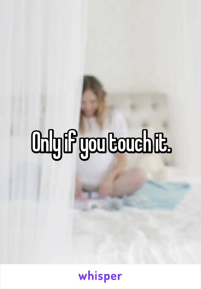 Only if you touch it.