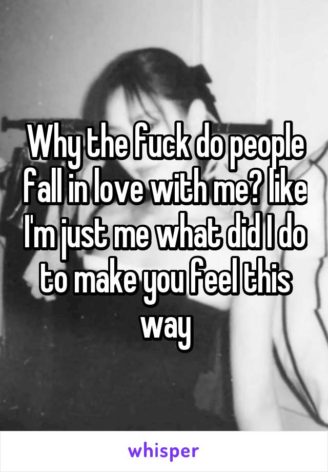 Why the fuck do people fall in love with me? like I'm just me what did I do to make you feel this way