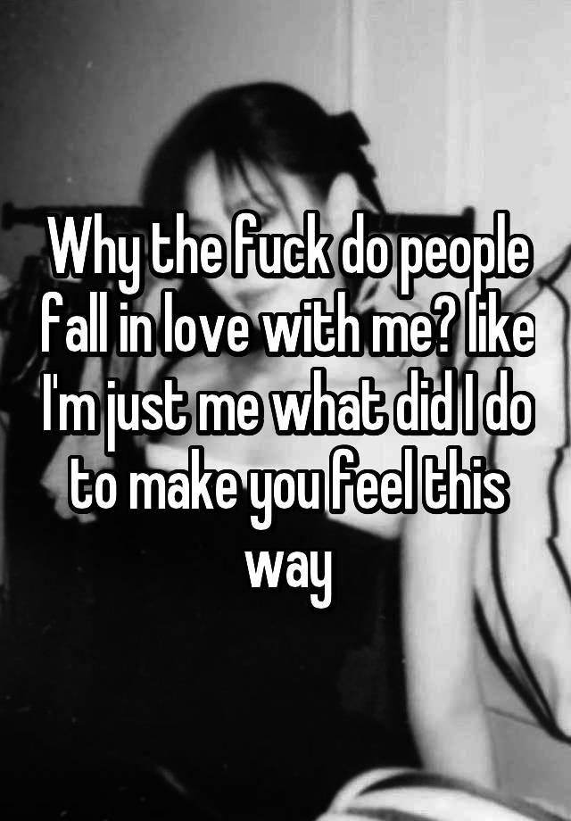 Why the fuck do people fall in love with me? like I'm just me what did I do to make you feel this way