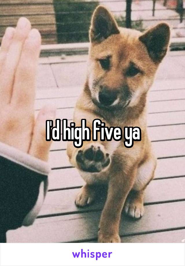 I'd high five ya