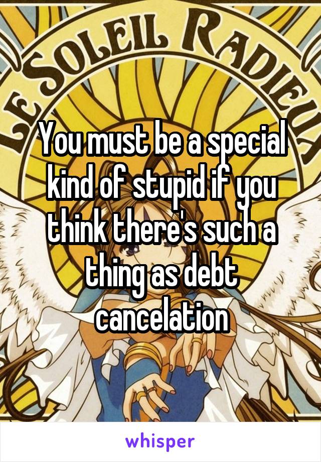 You must be a special kind of stupid if you think there's such a thing as debt cancelation